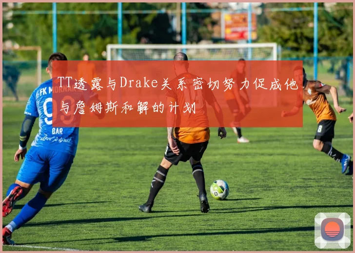 TT透露与Drake关系密切努力促成他与詹姆斯和解的计划