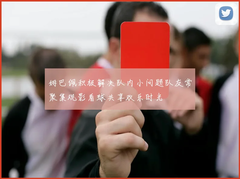 姆巴佩积极解决队内小问题队友常聚集观影看球共享欢乐时光