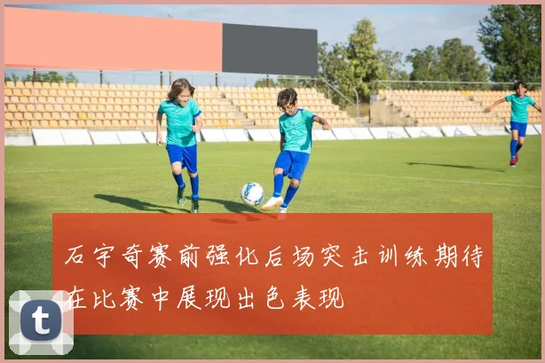 石宇奇赛前强化后场突击训练期待在比赛中展现出色表现