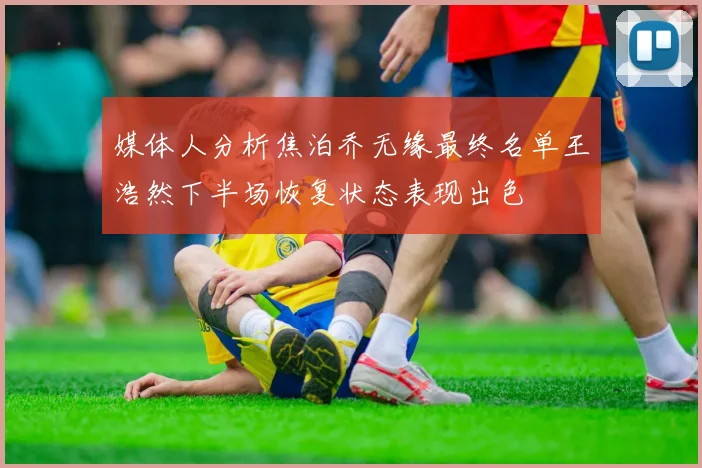 媒体人分析焦泊乔无缘最终名单王浩然下半场恢复状态表现出色