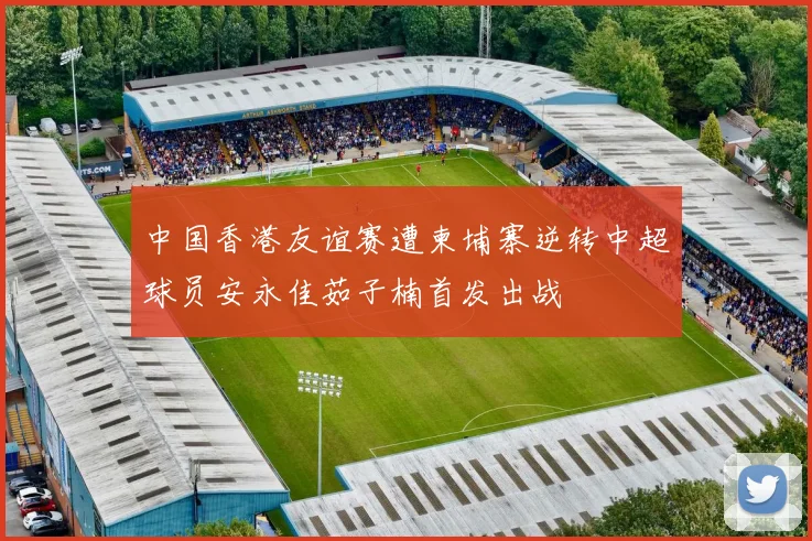 中国香港友谊赛遭柬埔寨逆转中超球员安永佳茹子楠首发出战