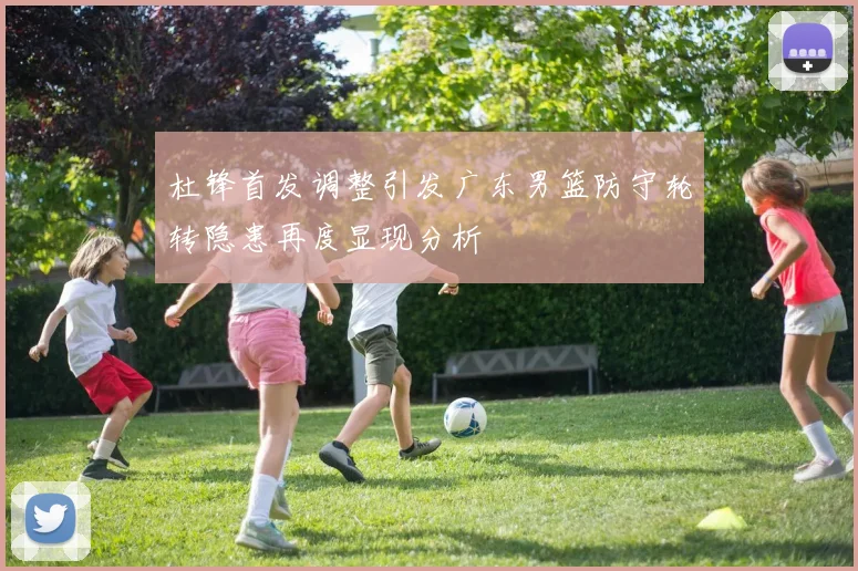 杜锋首发调整引发广东男篮防守轮转隐患再度显现分析
