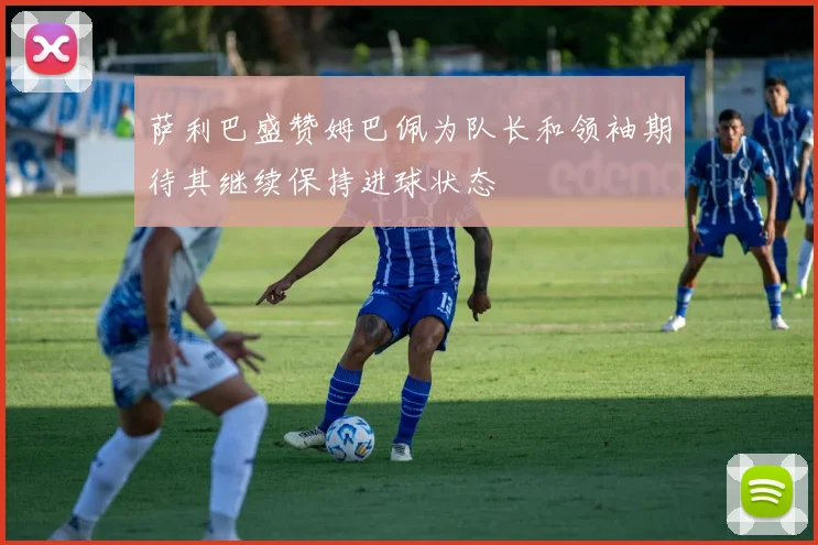 萨利巴盛赞姆巴佩为队长和领袖期待其继续保持进球状态