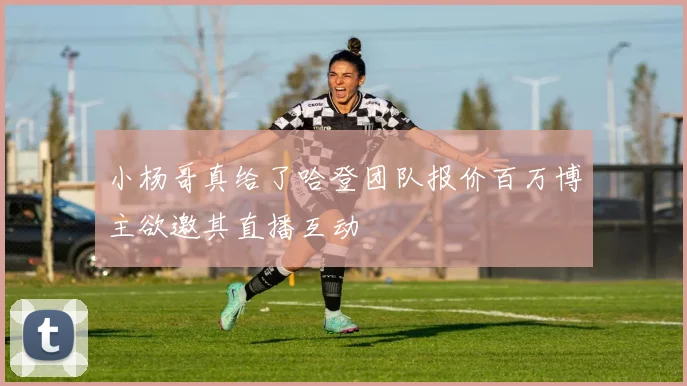 小杨哥真给了哈登团队报价百万博主欲邀其直播互动