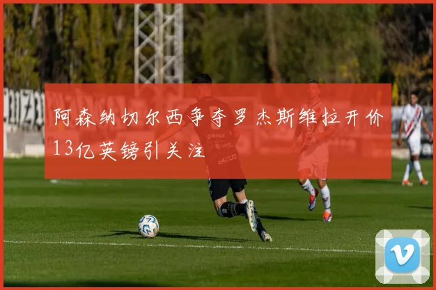 阿森纳切尔西争夺罗杰斯维拉开价13亿英镑引关注