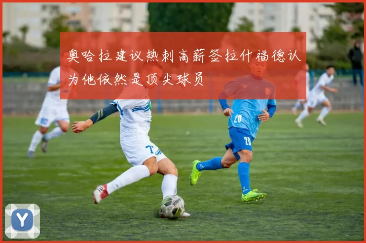 奥哈拉建议热刺高薪签拉什福德认为他依然是顶尖球员