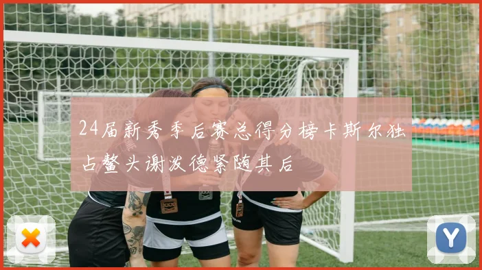 24届新秀季后赛总得分榜卡斯尔独占鳌头谢泼德紧随其后