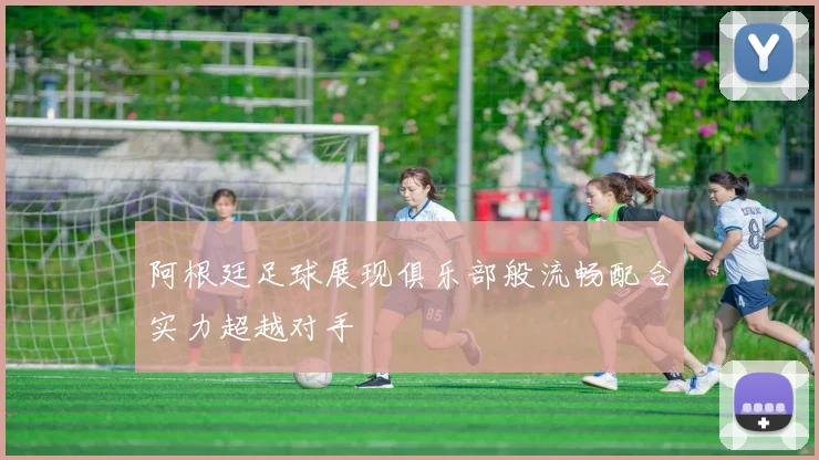 阿根廷足球展现俱乐部般流畅配合实力超越对手
