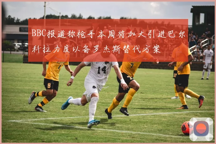 BBC报道称枪手本周将加大引进巴尔科拉力度以备罗杰斯替代方案