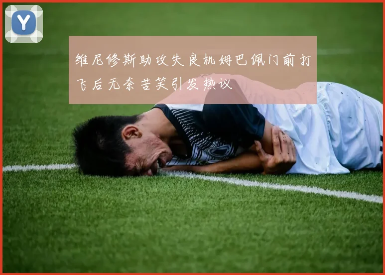 维尼修斯助攻失良机姆巴佩门前打飞后无奈苦笑引发热议