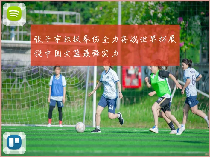 张子宇积极养伤全力备战世界杯展现中国女篮最强实力
