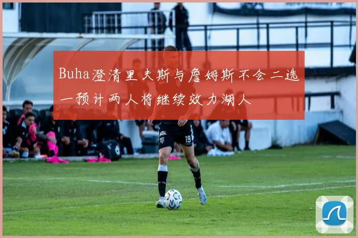 Buha澄清里夫斯与詹姆斯不会二选一预计两人将继续效力湖人