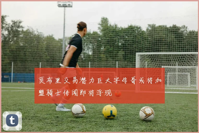 莫布里交易潜力巨大字母哥或将加盟骑士传闻即将浮现