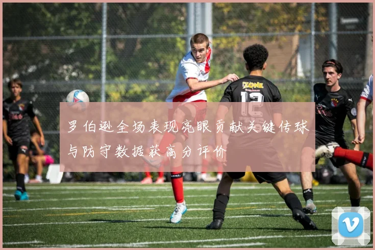 罗伯逊全场表现亮眼贡献关键传球与防守数据获高分评价