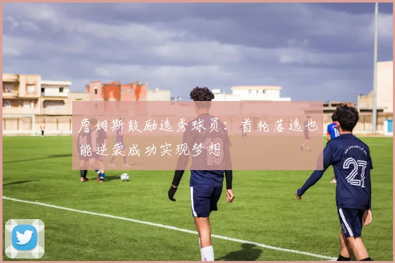 詹姆斯鼓励选秀球员：首轮落选也能逆袭成功实现梦想