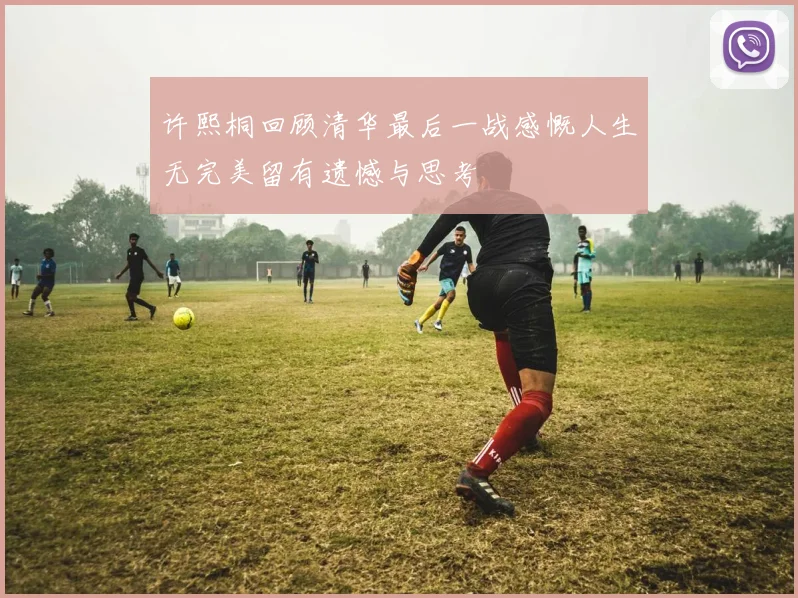 许熙桐回顾清华最后一战感慨人生无完美留有遗憾与思考