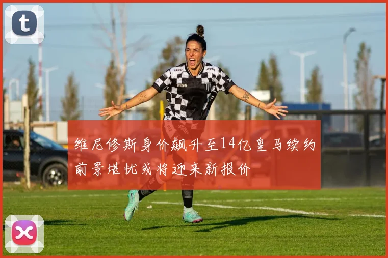 维尼修斯身价飙升至14亿皇马续约前景堪忧或将迎来新报价