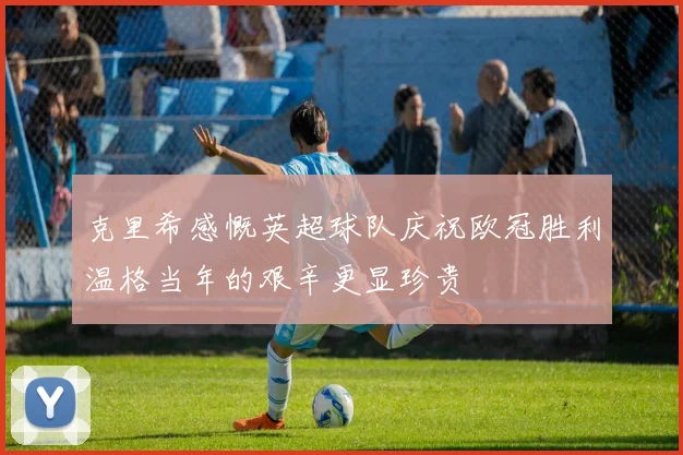 克里希感慨英超球队庆祝欧冠胜利温格当年的艰辛更显珍贵
