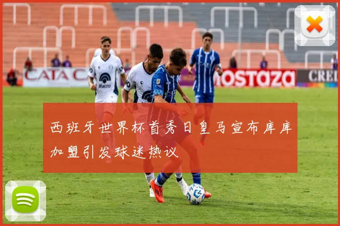 西班牙世界杯首秀日皇马宣布库库加盟引发球迷热议