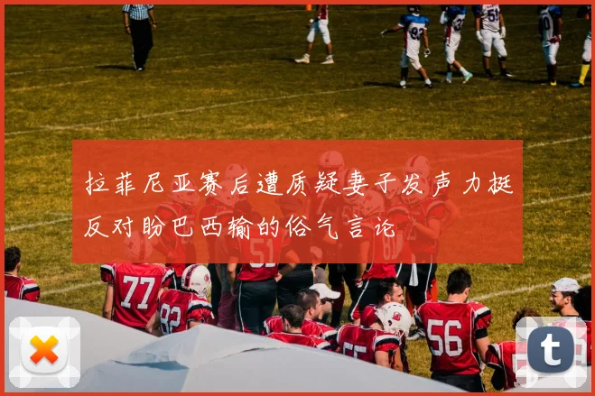 拉菲尼亚赛后遭质疑妻子发声力挺反对盼巴西输的俗气言论
