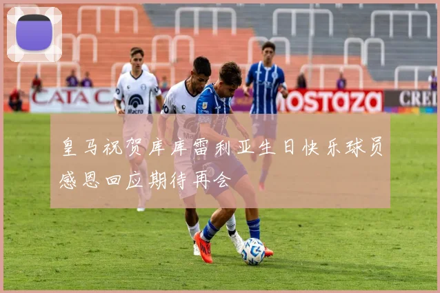 皇马祝贺库库雷利亚生日快乐球员感恩回应期待再会