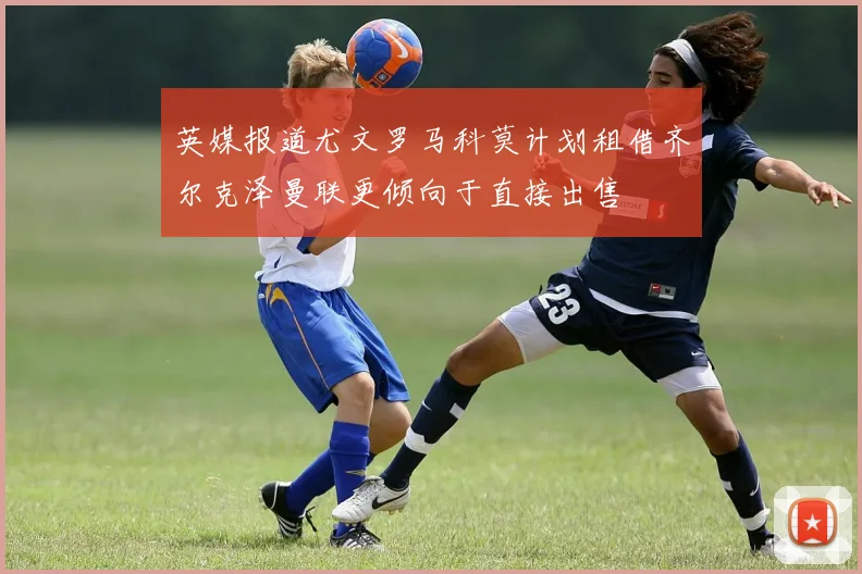 英媒报道尤文罗马科莫计划租借齐尔克泽曼联更倾向于直接出售