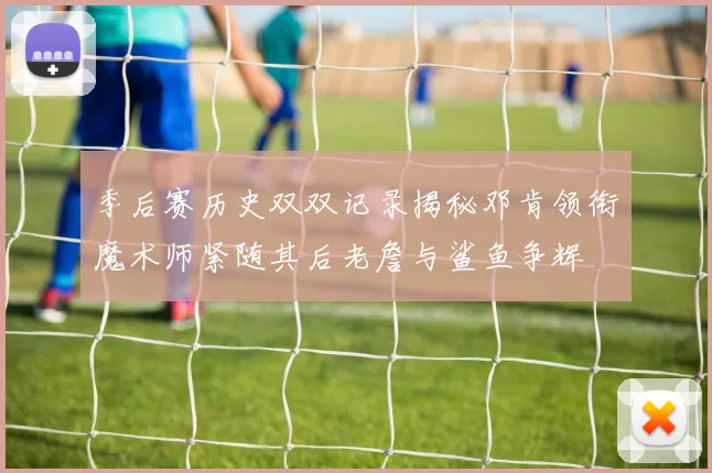 季后赛历史双双记录揭秘邓肯领衔魔术师紧随其后老詹与鲨鱼争辉
