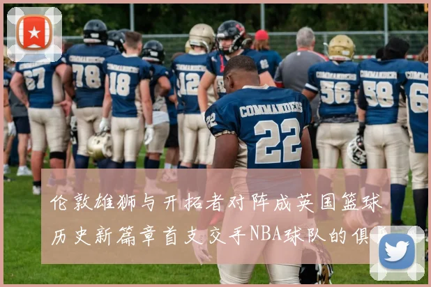 伦敦雄狮与开拓者对阵成英国篮球历史新篇章首支交手NBA球队的俱乐部